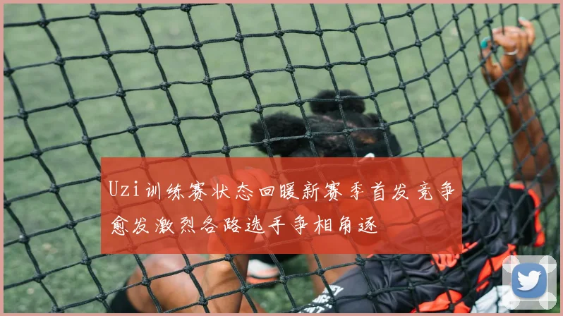 Uzi训练赛状态回暖新赛季首发竞争愈发激烈各路选手争相角逐