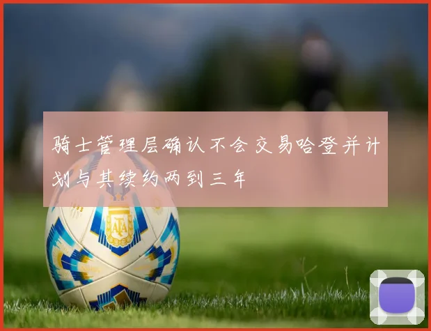 骑士管理层确认不会交易哈登并计划与其续约两到三年