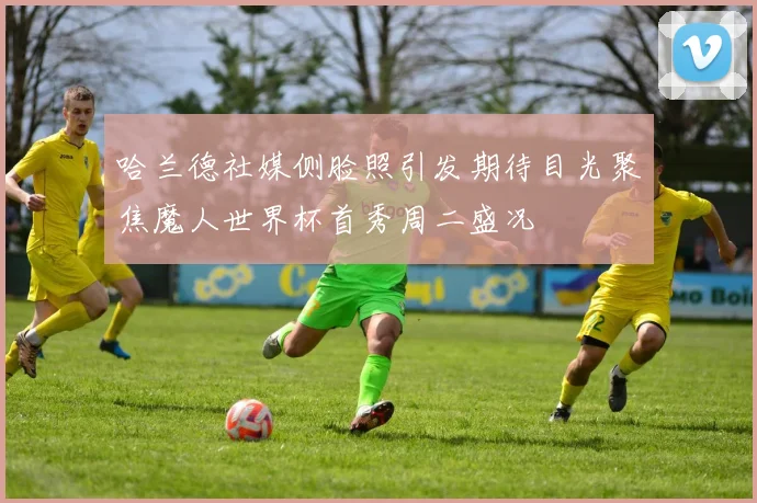 哈兰德社媒侧脸照引发期待目光聚焦魔人世界杯首秀周二盛况