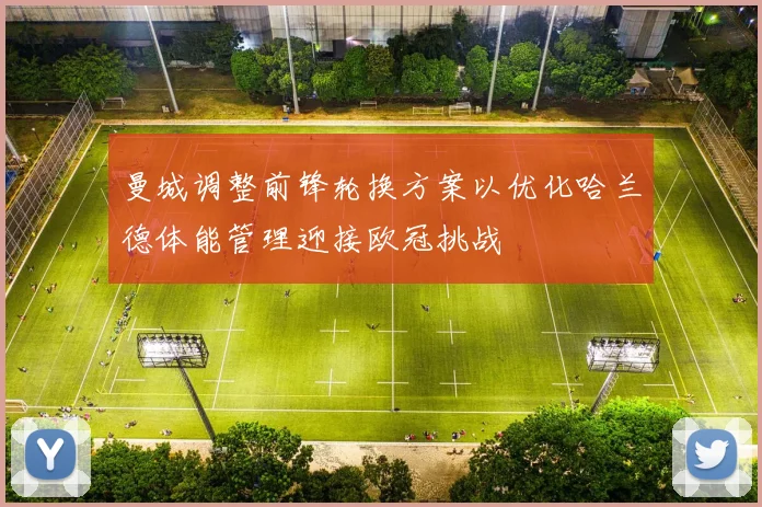 曼城调整前锋轮换方案以优化哈兰德体能管理迎接欧冠挑战
