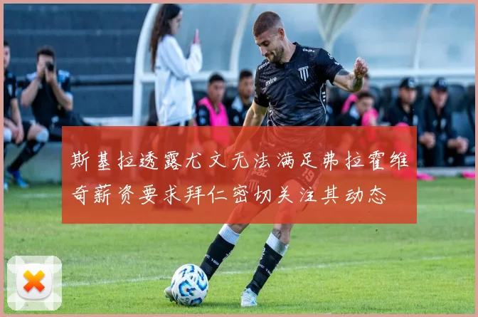 斯基拉透露尤文无法满足弗拉霍维奇薪资要求拜仁密切关注其动态