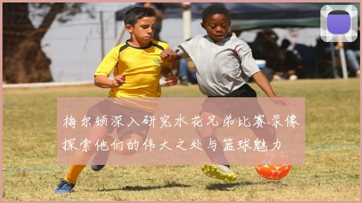 梅尔顿深入研究水花兄弟比赛录像探索他们的伟大之处与篮球魅力