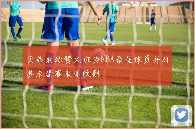 贝弗利称赞文班为NBA最佳球员并对其未禁赛表示欣慰