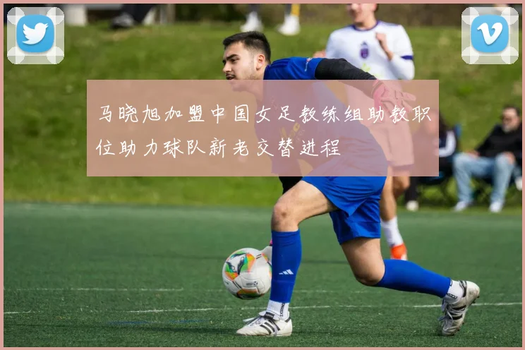 马晓旭加盟中国女足教练组助教职位助力球队新老交替进程