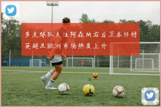 多支球队关注阿森纳右后卫本怀特英超及欧洲市场热度上升