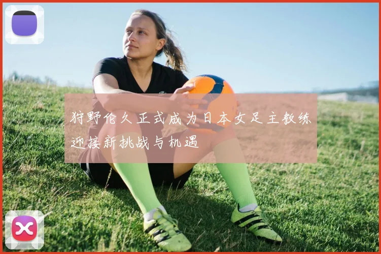 狩野伦久正式成为日本女足主教练迎接新挑战与机遇