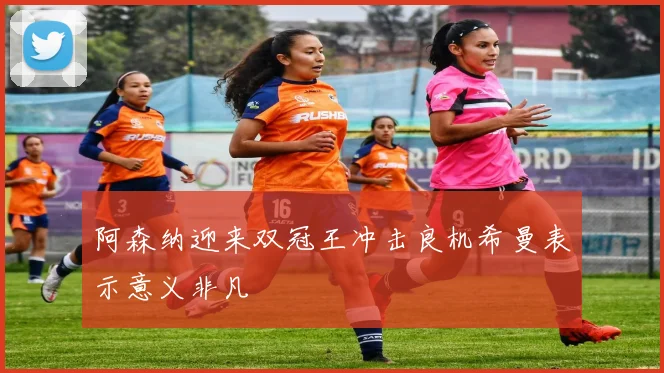阿森纳迎来双冠王冲击良机希曼表示意义非凡