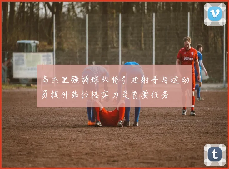乌杰里强调球队将引进射手与运动员提升弗拉格实力是首要任务